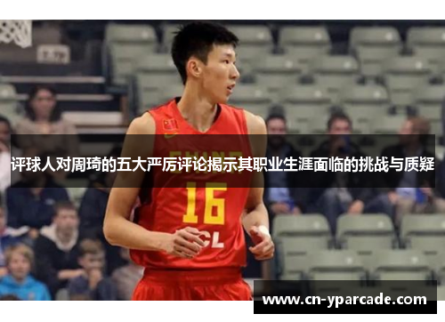 评球人对周琦的五大严厉评论揭示其职业生涯面临的挑战与质疑