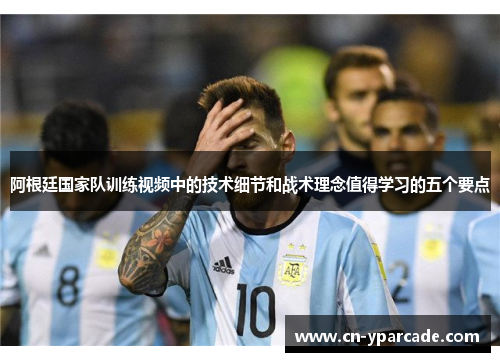 阿根廷国家队训练视频中的技术细节和战术理念值得学习的五个要点