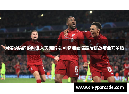 阿诺德续约谈判进入关键阶段 利物浦面临最后挑战与全力争取