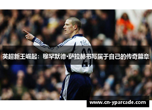 英超新王崛起：穆罕默德·萨拉赫书写属于自己的传奇篇章