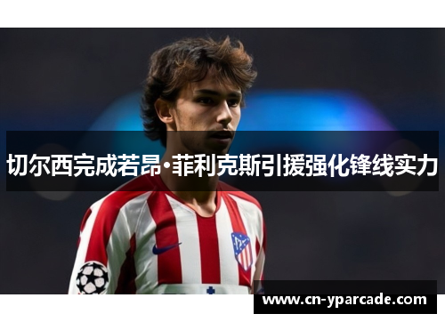 切尔西完成若昂·菲利克斯引援强化锋线实力 切尔西完成若昂·菲利克斯引援强化锋线实力