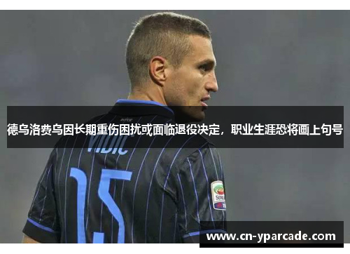德乌洛费乌因长期重伤困扰或面临退役决定，职业生涯恐将画上句号