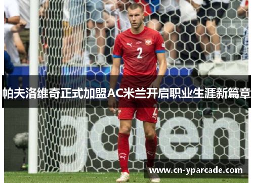帕夫洛维奇正式加盟AC米兰开启职业生涯新篇章 帕夫洛维奇正式加盟AC米兰开启职业生涯新篇章