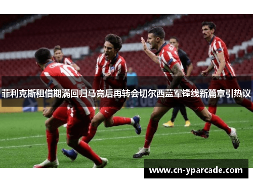 菲利克斯租借期满回归马竞后再转会切尔西蓝军锋线新篇章引热议