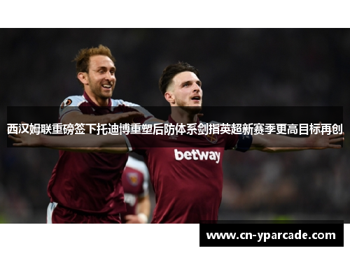 西汉姆联重磅签下托迪博重塑后防体系剑指英超新赛季更高目标再创