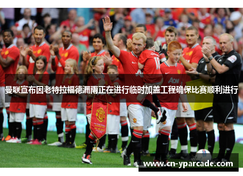 曼联宣布因老特拉福德漏雨正在进行临时加盖工程确保比赛顺利进行